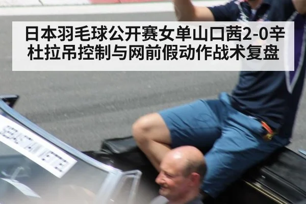 日本羽毛球公开赛女单山口茜2-0辛杜拉吊控制与网前假动作战术复盘