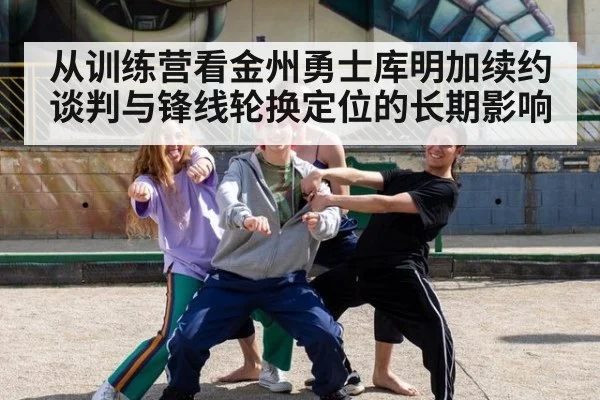 从训练营看金州勇士库明加续约谈判与锋线轮换定位的长期影响