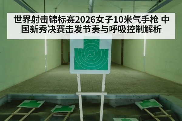 世界射击锦标赛2026女子10米气手枪 中国新秀决赛击发节奏与呼吸控制解析